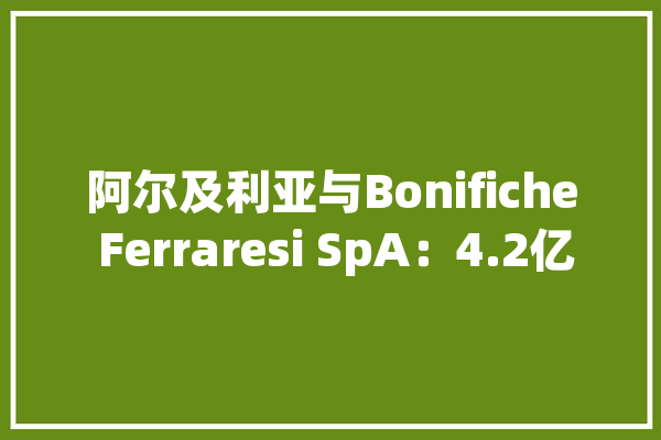 阿尔及利亚与Bonifiche Ferraresi SpA：4.2亿欧元农业项目启动，3.6万公顷地皮
开辟
