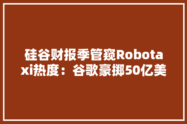 硅谷财报季管窥Robotaxi热度：谷歌豪掷50亿美元雄心勃勃特斯拉爽约但仍信心满满