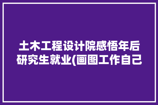 土木工程设计院感悟年后研究生就业(画图工作自己的学习都是)「土木工程研究生去设计院工作怎么样」