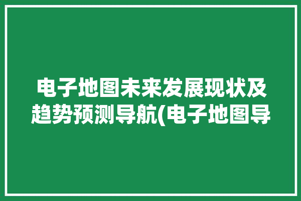 电子地图未来发展现状及趋势预测导航(电子地图导航地图行业市场)