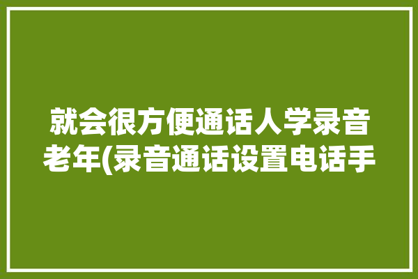 就会很方便通话人学录音老年(录音通话设置电话手机)「老年人手机怎么录音」