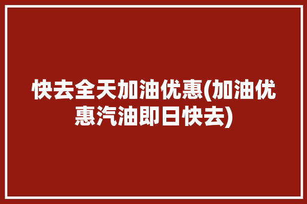 快去全天加油优惠(加油优惠汽油即日快去)「今天加油哪里有优惠」