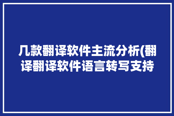 几款翻译软件主流分析(翻译翻译软件语言转写支持)「翻译软件的」