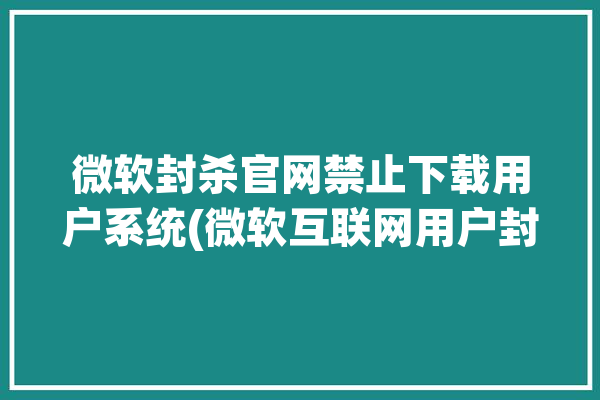 微软封杀官网禁止下载用户系统(微软互联网用户封杀官网)「微软 封号」