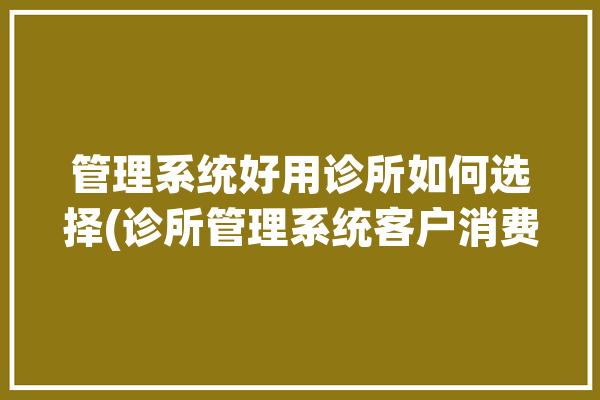 管理系统好用诊所如何选择(诊所管理系统客户消费医疗)