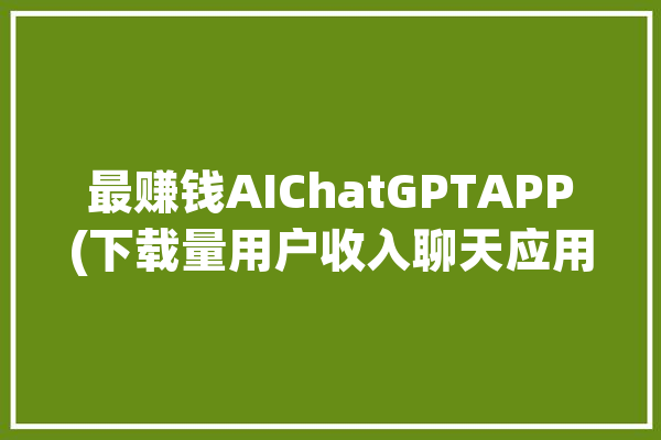 最赚钱AIChatGPTAPP(下载量用户收入聊天应用程序)「全球最赚钱的app」