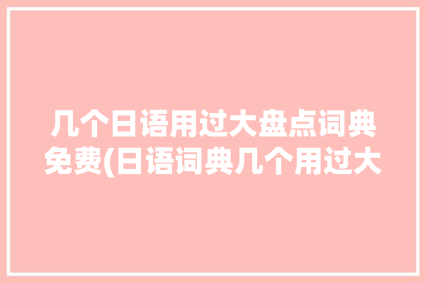 几个日语用过大盘点词典免费(日语词典几个用过大盘点)「日语词典有什么」