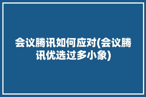 会议腾讯如何应对(会议腾讯优选过多小象)「腾讯会议竞品」