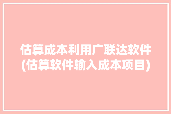 估算成本利用广联达软件(估算软件输入成本项目)「广联达合理估值」