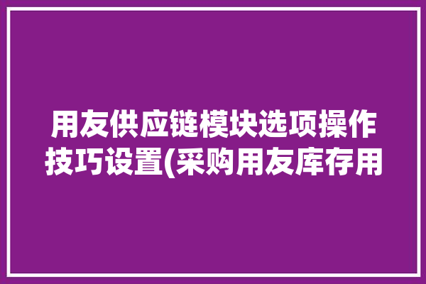 用友供应链模块选项操作技巧设置(采购用友库存用量自己的)「用友系统供应链模块操作」