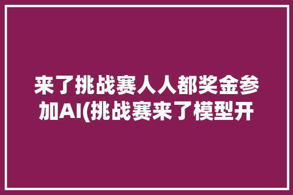 来了挑战赛人人都奖金参加AI(挑战赛来了模型开发奖金)「挑战赛开始」