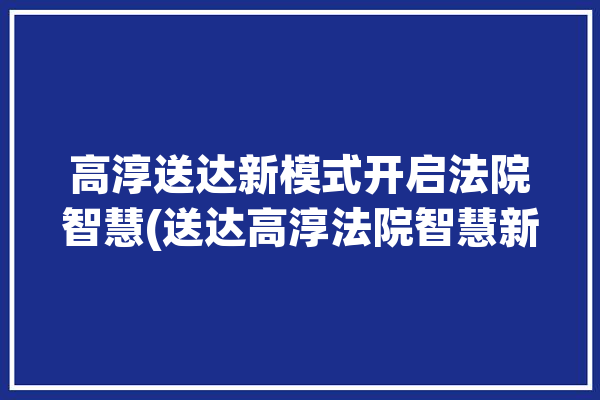 高淳送达新模式开启法院智慧(送达高淳法院智慧新模式)「高淳法院官网」