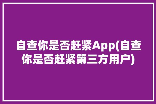 自查你是否赶紧App(自查你是否赶紧第三方用户)