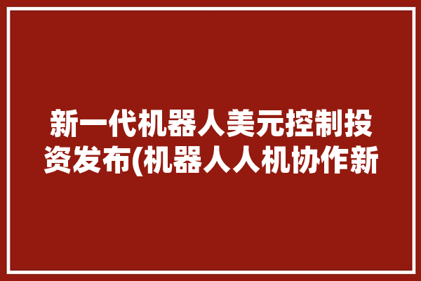 新一代机器人美元控制投资发布(机器人人机协作新一代工作)「机器人 美股」