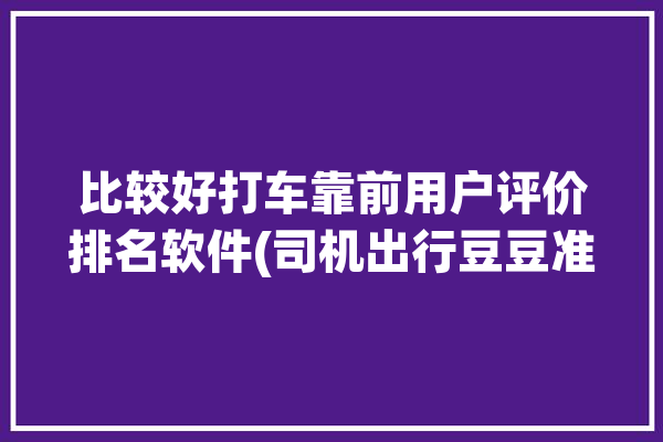 比较好打车靠前用户评价排名软件(司机出行豆豆准入品质)「打车软件口碑排名」