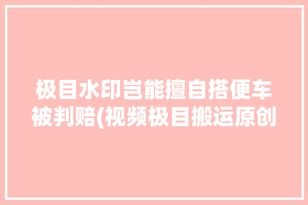 极目水印岂能擅自搭便车被判赔(视频极目搬运原创小张)「极目??」