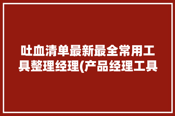 吐血清单最新最全常用工具整理经理(产品经理工具吐血用户)