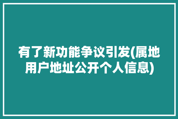 有了新功能争议引发(属地用户地址公开个人信息)