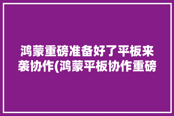 鸿蒙重磅准备好了平板来袭协作(鸿蒙平板协作重磅准备好了)「鸿蒙平板新功能」