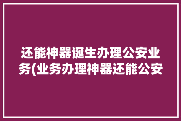 还能神器诞生办理公安业务(业务办理神器还能公安)「公安局业务办理」