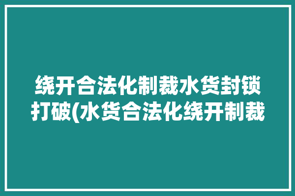 绕开合法化制裁水货封锁打破(水货合法化绕开制裁封锁)