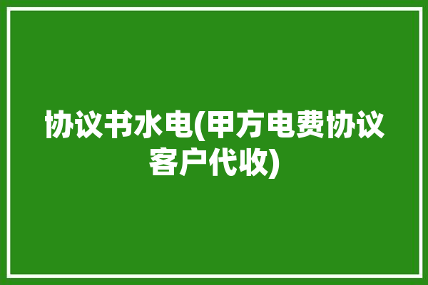 协议书水电(甲方电费协议客户代收)「代收水电费合同」