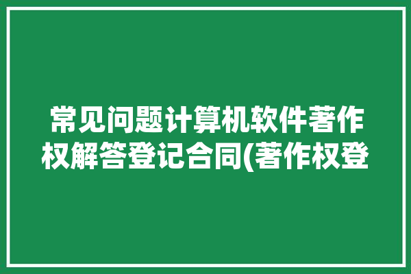 常见问题计算机软件著作权解答登记合同(著作权登记计算机软件权利转让合同)