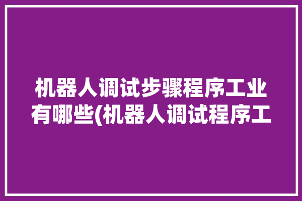 机器人调试步骤程序工业有哪些(机器人调试程序工业步骤)「机器人的调试」