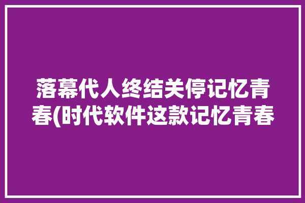 落幕代人终结关停记忆青春(时代软件这款记忆青春)