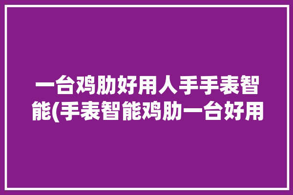 一台鸡肋好用人手手表智能(手表智能鸡肋一台好用)「手表推荐智能」