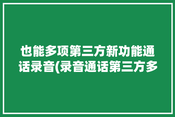 也能多项第三方新功能通话录音(录音通话第三方多项新功能)「第三方通话录音软件」