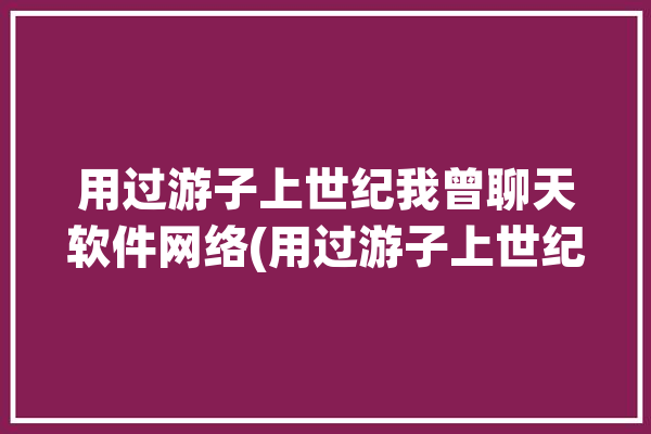 用过游子上世纪我曾聊天软件网络(用过游子上世纪聊天软件我曾)