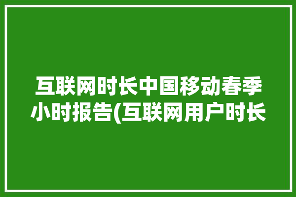 互联网时长中国移动春季小时报告(互联网用户时长中国移动春季)