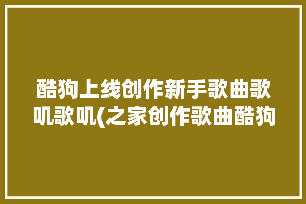 酷狗上线创作新手歌曲歌叽歌叽(之家创作歌曲酷狗声调)