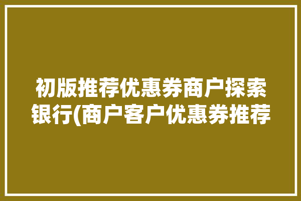 初版推荐优惠券商户探索银行(商户客户优惠券推荐银行)