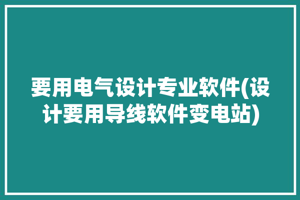 要用电气设计专业软件(设计要用导线软件变电站)