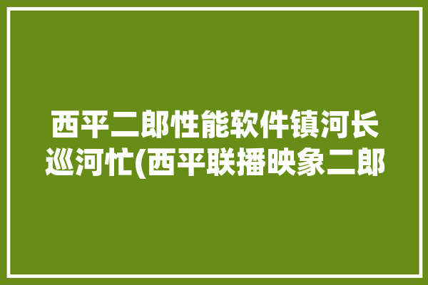 西平二郎性能软件镇河长巡河忙(西平联播映象二郎软件)「西平二郎乡谁厉害」