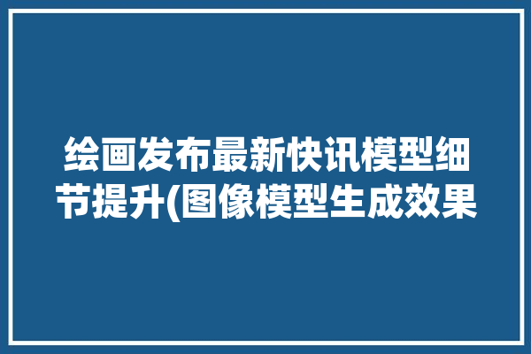 绘画发布最新快讯模型细节提升(图像模型生成效果集成)「模型快照」