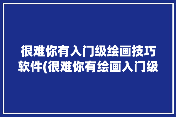 很难你有入门级绘画技巧软件(很难你有绘画入门级技巧)