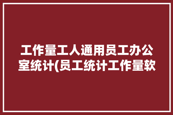 工作量工人通用员工办公室统计(员工统计工作量软件工作)「单位员工工作量统计的表格」