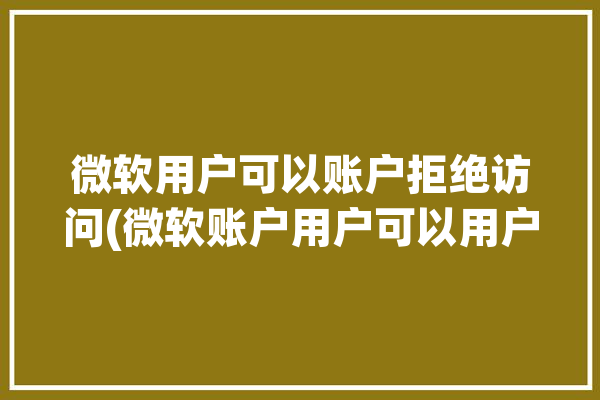 微软用户可以账户拒绝访问(微软账户用户可以用户访问)「微软账户不能用」