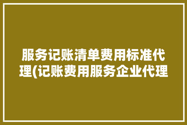 服务记账清单费用标准代理(记账费用服务企业代理)「记账服务费会计分录」