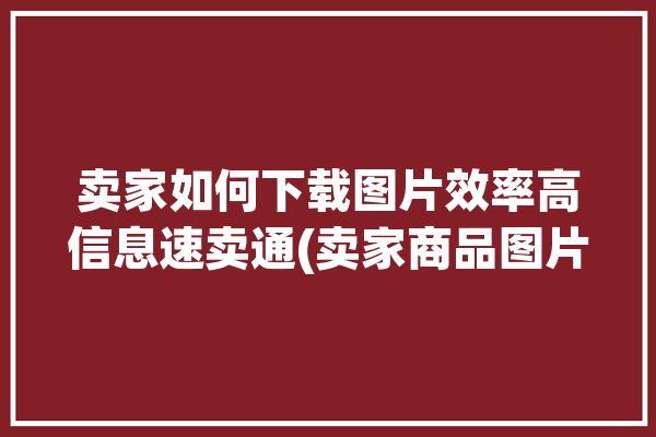 卖家如何下载图片效率高信息速卖通(卖家商品图片信息学习)「速卖通图片怎么下载」