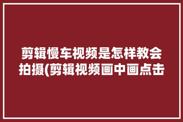 剪辑慢车视频是怎样教会拍摄(剪辑视频画中画点击慢车)「剪辑慢动作视频」