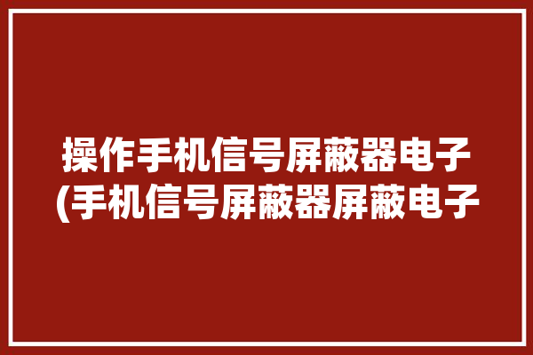 操作手机信号屏蔽器电子(手机信号屏蔽器屏蔽电子操作手机)「手机信号屏蔽器怎么做」