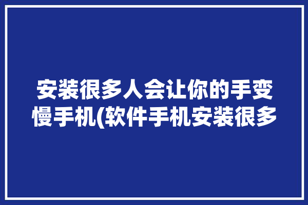 安装很多人会让你的手变慢手机(软件手机安装很多人会让)「手机安装软件太多会卡吗」