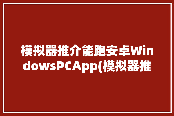 模拟器推介能跑安卓WindowsPCApp(模拟器推介平板运行软件)「模拟器 pc」