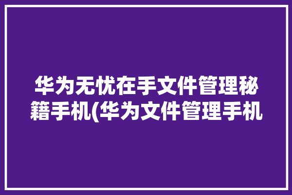 华为无忧在手文件管理秘籍手机(华为文件管理手机功能你可以)「华为手机无忧服务有用吗」