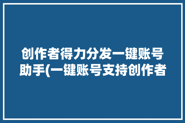 创作者得力分发一键账号助手(一键账号支持创作者运营)「得力分销平台」