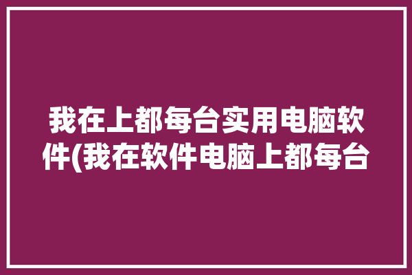 我在上都每台实用电脑软件(我在软件电脑上都每台)